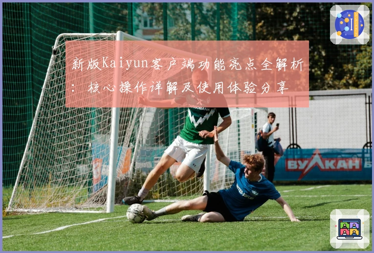 新版Kaiyun客户端功能亮点全解析：核心操作详解及使用体验分享