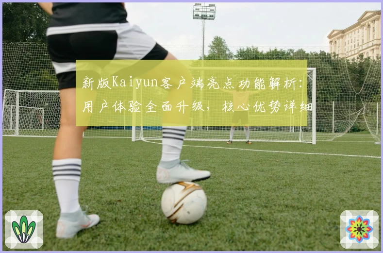 新版Kaiyun客户端亮点功能解析：用户体验全面升级，核心优势详细分析